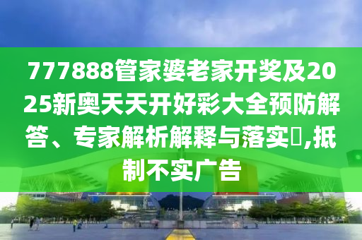 777888管家婆老家開獎及2025新奧天天開好彩大全預防解答、專家解析解釋與落實?,抵制不實廣告